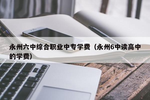 永州六中綜合職業(yè)中專學費（永州6中讀高中的學費）