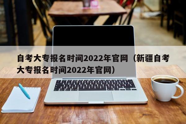 自考大專報名時間2022年官網（新疆自考大專報名時間2022年官網）