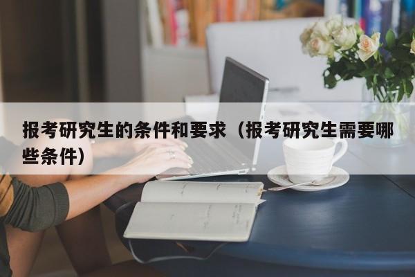 報考研究生的條件和要求（報考研究生需要哪些條件）