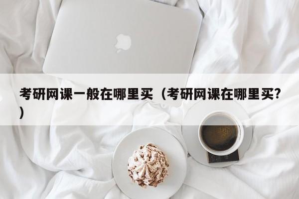 考研網(wǎng)課一般在哪里買（考研網(wǎng)課在哪里買?）圖2