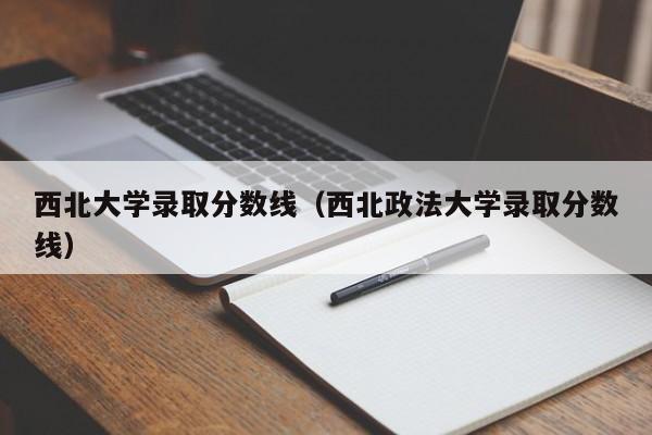 西北大學(xué)錄取分?jǐn)?shù)線（西北政法大學(xué)錄取分?jǐn)?shù)線）