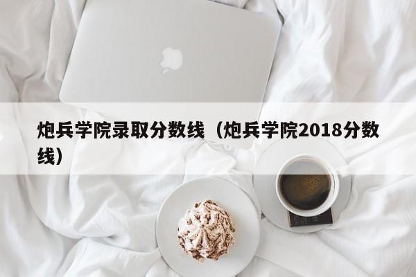 炮兵學(xué)院錄取分?jǐn)?shù)線（炮兵學(xué)院2018分?jǐn)?shù)線）