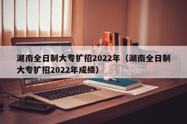 湖南全日制大專擴(kuò)招2022年（湖南全日制大專擴(kuò)招2022年成績(jī)）