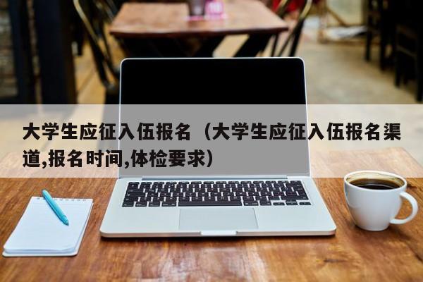 大學生應征入伍報名（大學生應征入伍報名渠道,報名時間,體檢要求）