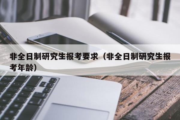 非全日制研究生報考要求（非全日制研究生報考年齡）