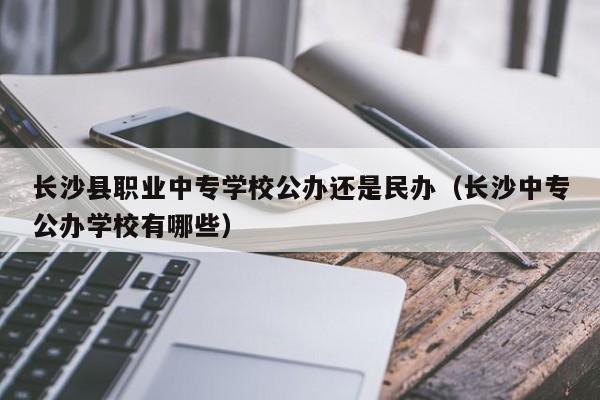 長沙縣職業(yè)中專學校公辦還是民辦（長沙中專公辦學校有哪些）