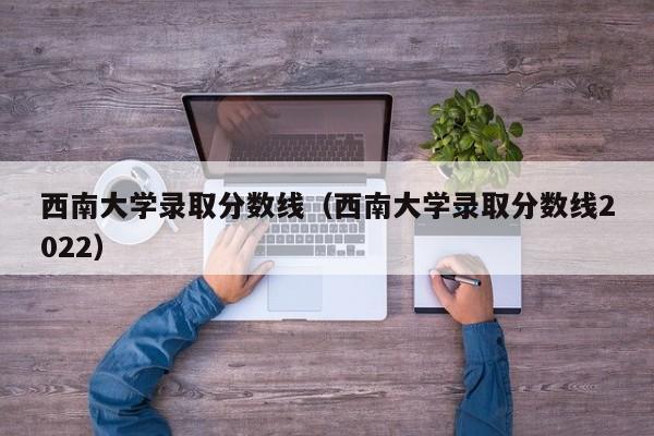 西南大學錄取分數(shù)線（西南大學錄取分數(shù)線2022）